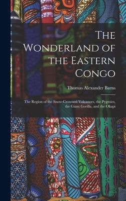 The Wonderland of the Eastern Congo; the Region of the Snow-crowned Volcanoes, the Pygmies, the Giant Gorilla, and the Okapi by Barns, Thomas Alexander