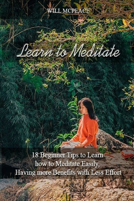 Learn to Meditate: 18 Beginner Tips to Learn how to Meditate Easily, Having more Benefits with Less Effort by McPeace, Will