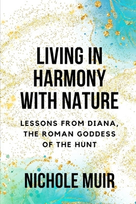 Living in Harmony with Nature: Lessons from Diana, the Roman Goddess of the Hunt by Muir, Nichole