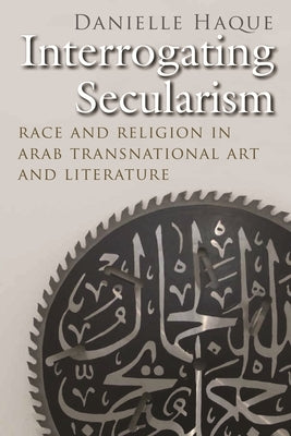 Interrogating Secularism: Race and Religion in Arab Transnational Art and Literature by Haque, Danielle