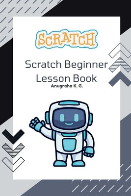 Scratch Beginner Lesson Book - Anugraha K. G.: Learn Scratch Step by Step with Fun Challenges, Real Mistakes, and Creative Projects by Anugraha K G