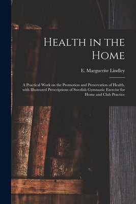 Health in the Home; a Practical Work on the Promotion and Preservation of Health, With Illustrated Prescriptions of Swedish Gymnastic Exercise for Hom by Lindley, E. Marguerite