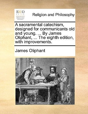 A Sacramental Catechism, Designed for Communicants Old and Young. ... by James Oliphant, ... the Eighth Edition, with Improvements. by Oliphant, James