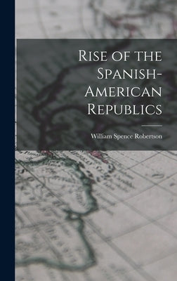 Rise of the Spanish-American Republics by Robertson, William Spence