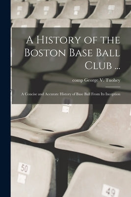 A History of the Boston Base Ball Club ...: A Concise and Accurate History of Base Ball From its Inception by Tuohey, George