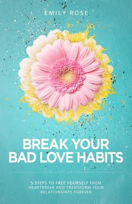 Break Your Bad Love Habits: 5 Steps to Free Yourself from Heartbreak and Transform Your Relationships Forever by Rose, Emily