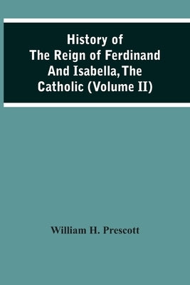 History Of The Reign Of Ferdinand And Isabella, The Catholic (Volume Ii) by H. Prescott, William