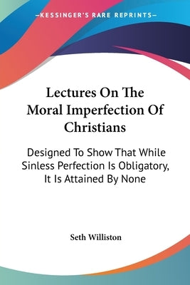 Lectures On The Moral Imperfection Of Christians: Designed To Show That While Sinless Perfection Is Obligatory, It Is Attained By None by Williston, Seth