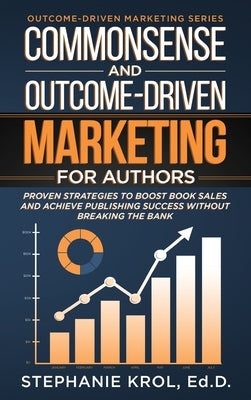 Commonsense and Outcome-Driven Marketing for Authors: Proven Strategies to Boost Book Sales and Achieve Publishing Success without Breaking the Bank by Krol, Ed D. Stephanie