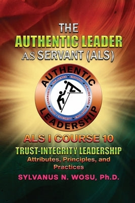 The Authentic Leader As Servant I Course 10: Trust-Integrity Leadership by Wosu, Sylvanus N.