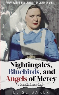 Nightingales, Bluebirds and Angels of Mercy: True Stories of the Courage and Heroism of Nurses on the Front Line in WWII by Baker, Elise