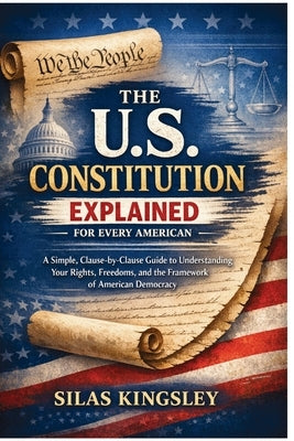 The U.S. Constitution Explained for Every American: A Simple, Clause-by-Clause Guide to Understanding Your Rights, Freedoms, and the Framework of Amer by Kingsley, Silas
