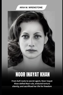 Noor Inayat Khan: From Sufi roots to secret agent, Noor Inayat Khan defied Nazi rule, endured torture silently, and sacrificed her life for freedom by Wrenstone, Aria M.