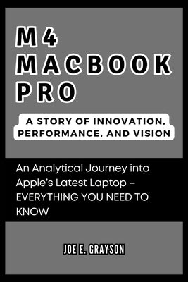 M4 MacBook Pro: A Story of Innovation, Performance, and Vision: An Analytical Journey into Apple's Latest Laptop - EVERYTHING YOU NEED TO KNOW by Grayson, Joe E.