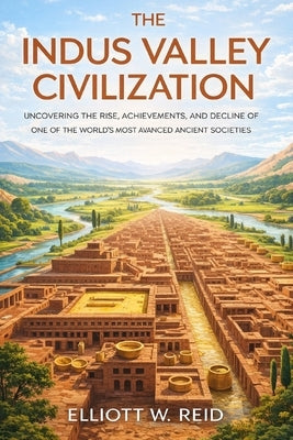The Indus Valley Civilization: Uncovering the Rise, Achievements, and Decline of One of the World's Most Advanced Ancient Societies by Reid, Elliott W.