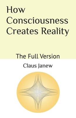 How Consciousness Creates Reality: The Full Version by Janew, Claus