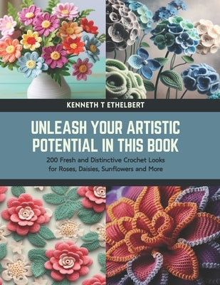 Unleash Your Artistic Potential in this Book: 200 Fresh and Distinctive Crochet Looks for Roses, Daisies, Sunflowers and More by Ethelbert, Kenneth T.