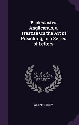 Ecclesiastes Anglicanus, a Treatise On the Art of Preaching, in a Series of Letters by Gresley, William