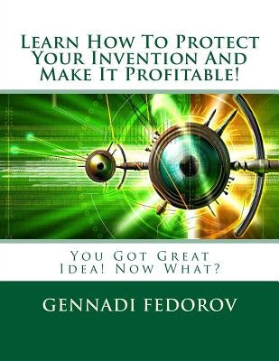 Learn How To Protect Your Invention And Make It Profitable!: You Got Great Idea! Now What? by Fedorov, Gennadi