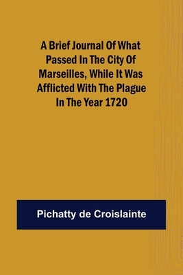 A brief Journal of what passed in the City of Marseilles, while it was afflicted with the Plague, in the Year 1720 by de Croislainte, Pichatty