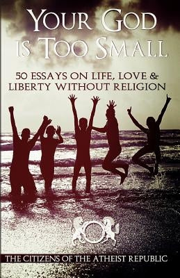 Your God is Too Small: 50 Essays On Life, Love & Liberty Without Religion by Republic, Atheist