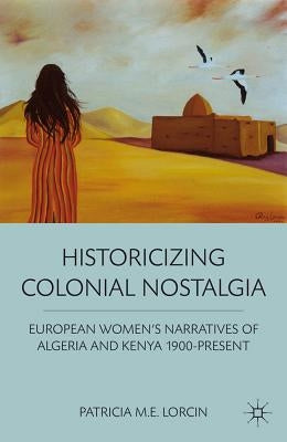 Historicizing Colonial Nostalgia: European Women's Narratives of Algeria and Kenya 1900-Present by Lorcin, P.