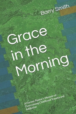 Grace in the Morning: A Former Pastor's Memoir of Overcoming Childhood Trauma and Addiction by Smith, Barry