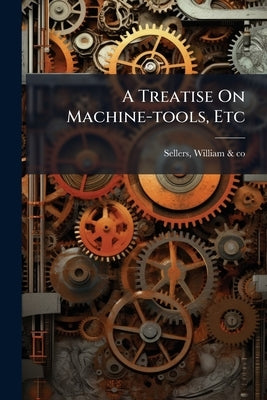 A Treatise On Machine-tools, Etc by Sellers, William &. Co