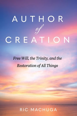 Author of Creation: Free Will, the Trinity, and the Restoration of All Things by Machuga, Ric