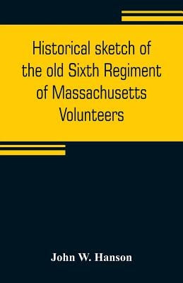Historical sketch of the old Sixth Regiment of Massachusetts Volunteers: during its three campaigns in 1861, 1862, 1863, and 1864: containing the hist by W. Hanson, John