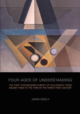 Four Ages of Understanding: The First Postmodern Survey of Philosophy from Ancient Times to the Turn of the Twenty-First Century by Deely, John