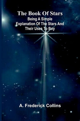 The Book Of Stars: Being A Simple Explanation Of The Stars And Their Uses To Boy by Collins, A. Frederick