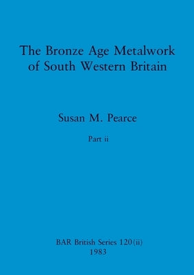 The Bronze Age Metalwork of South Western Britain, Part ii by Pearce, Susan M.