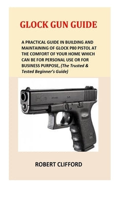 Glock Gun Guide: A Practical Guide In Building And Maintaining Of Glock P80 Pistol At The Comfort Of Your Home Which Can Be For Persona by Clifford, Robert