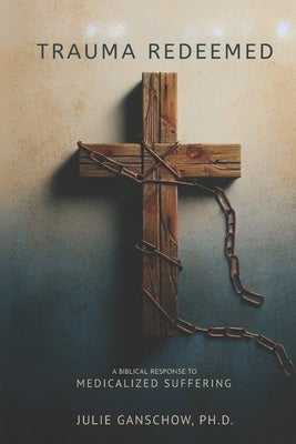 Trauma Redeemed: A Biblical Response to Medicalized Suffering by Ganschow, Julie A.