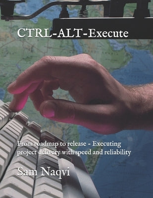 CTRL-ALT-Execute: From roadmap to release - Executing project delivery with speed and reliability by Naqvi, Sam