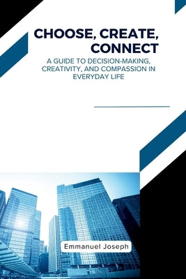 Choose, Create, Connect, A Guide to Decision-Making, Creativity, and Compassion in Everyday Life by Joseph