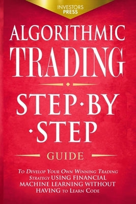 Algorithmic Trading: Step-By-Step Guide to Develop Your Own Winning Trading Strategy Using Financial Machine Learning Without Having to Lea by Press, Investors