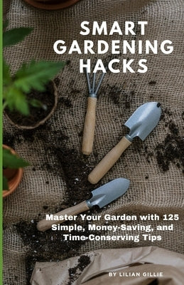 Smart Gardening Hacks: Master Your Garden with 125 Simple, Money-Saving, and Time-Conserving Tips by Gillie, Lilian