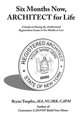 Six Months Now, ARCHITECT for Life: A Guide on Passing the Architectural Registration Exams in Six Months or Less by Toepfer, Bryan
