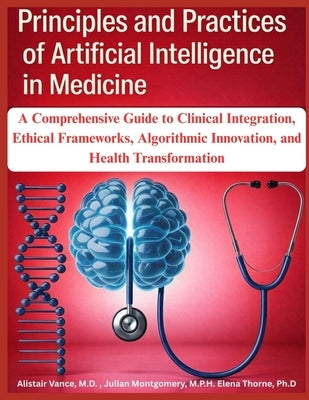 Principles and Practices of Artificial Intelligence in Medicine: A Comprehensive Guide to Clinical Integration, Ethical Frameworks, Algorithmic Innova by Montgomery M. P. H., Julian