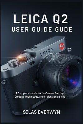 Leica Q2 User Guide: A Complete Handbook for Camera Settings, Creative Techniques, and Professional Photography Skills by Everwyn, Silas