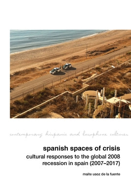 Spanish Spaces of Crisis Cultural Responses to the Global 2008 Financial Crisis in Spain (2007-2017) by Usoz de la Fuente, Maite
