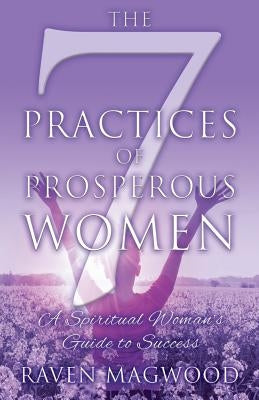 The 7 Practices of Prosperous Women: A Spiritual Woman's Guide to Success by Magwood, Raven