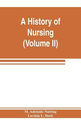 A history of nursing; the evolution of nursing systems from the earliest times to the foundation of the first English and American training schools fo by Adelaide Nutting, M.