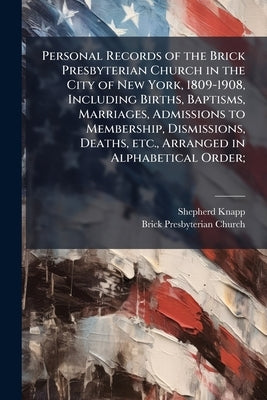 Personal Records of the Brick Presbyterian Church in the City of New York, 1809-1908, Including Births, Baptisms, Marriages, Admissions to Membership, by Knapp, Shepherd