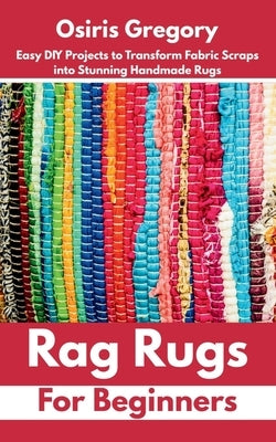 Rag Rugs for Beginners: Easy DIY Projects to Transform Fabric Scraps into Stunning Handmade Rugs by Gregory, Osiris