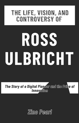 The Life, Vision, and Controversy of Ross Ulbricht: The Story of a Digital Pioneer and the Price of Innovation by Pearl, Zino
