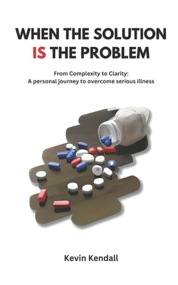 When The Solution Is The Problem: From complexity to clarity: a personal journey to overcome serious illness by Kendall, Kevin