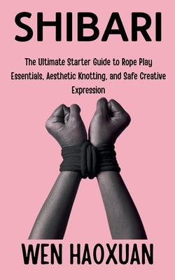 Shibari: The Ultimate Starter Guide to Rope Play Essentials, Aesthetic Knotting, and Safe Creative Expression by Haoxuan, Wen